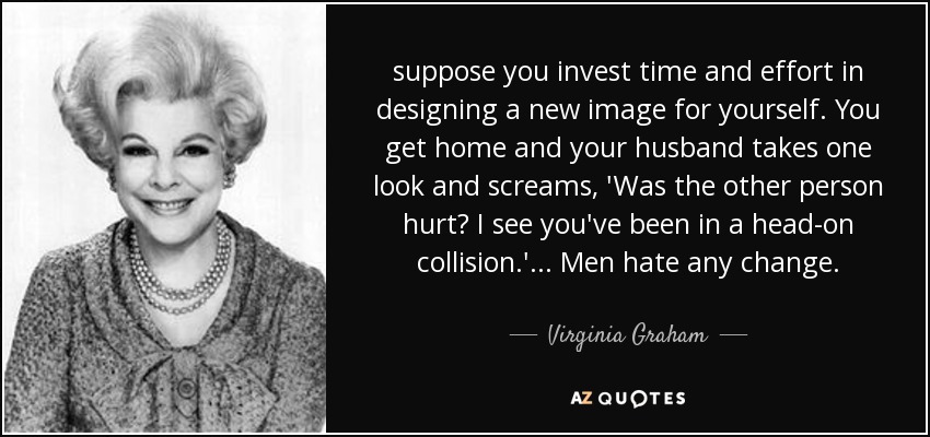suppose you invest time and effort in designing a new image for yourself. You get home and your husband takes one look and screams, 'Was the other person hurt? I see you've been in a head-on collision.' ... Men hate any change. - Virginia Graham