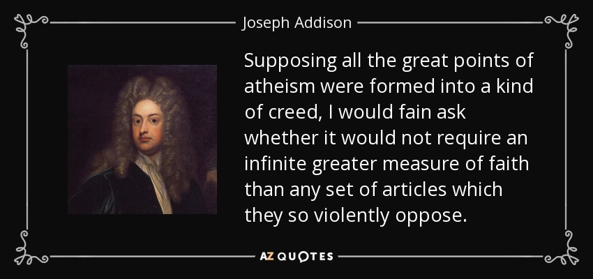 Supposing all the great points of atheism were formed into a kind of creed, I would fain ask whether it would not require an infinite greater measure of faith than any set of articles which they so violently oppose. - Joseph Addison