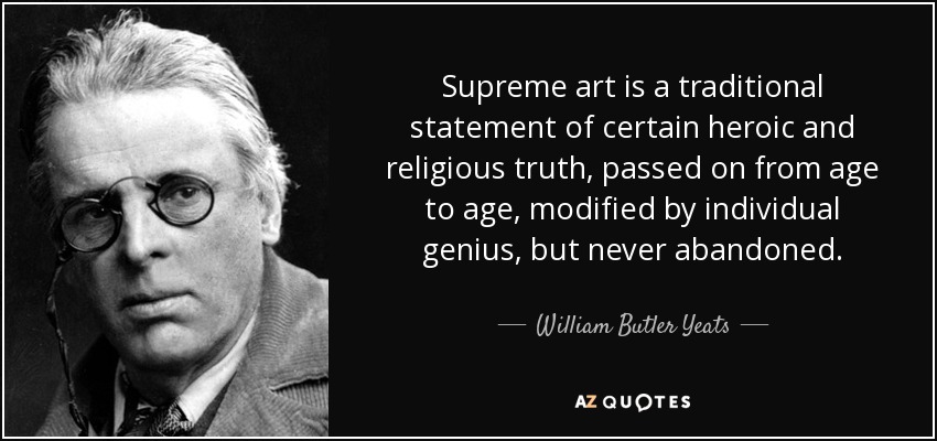 Supreme art is a traditional statement of certain heroic and religious truth, passed on from age to age, modified by individual genius, but never abandoned. - William Butler Yeats