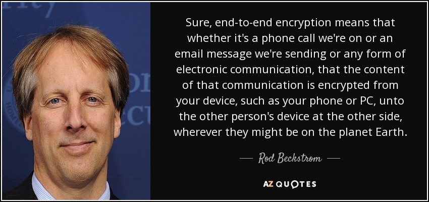 Sure, end-to-end encryption means that whether it's a phone call we're on or an email message we're sending or any form of electronic communication, that the content of that communication is encrypted from your device, such as your phone or PC, unto the other person's device at the other side, wherever they might be on the planet Earth. - Rod Beckstrom