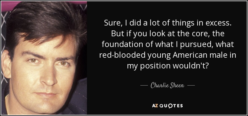 Sure, I did a lot of things in excess. But if you look at the core, the foundation of what I pursued, what red-blooded young American male in my position wouldn't? - Charlie Sheen