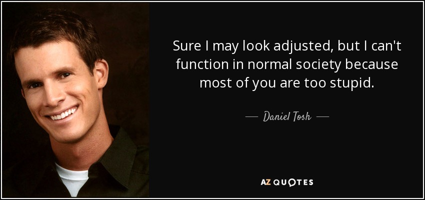 Sure I may look adjusted, but I can't function in normal society because most of you are too stupid. - Daniel Tosh