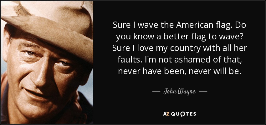 Sure I wave the American flag. Do you know a better flag to wave? Sure I love my country with all her faults. I'm not ashamed of that, never have been, never will be. - John Wayne