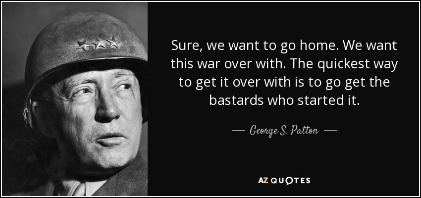 Sure, we want to go home. We want this war over with. The quickest way to get it over with is to go get the bastards who started it. - George S. Patton