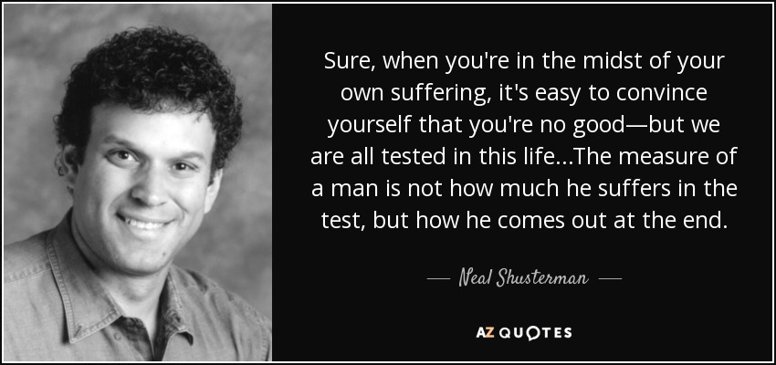Sure, when you're in the midst of your own suffering, it's easy to convince yourself that you're no good—but we are all tested in this life...The measure of a man is not how much he suffers in the test, but how he comes out at the end. - Neal Shusterman