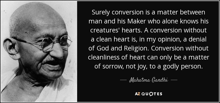 Surely conversion is a matter between man and his Maker who alone knows his creatures' hearts. A conversion without a clean heart is, in my opinion, a denial of God and Religion. Conversion without cleanliness of heart can only be a matter of sorrow, not joy, to a godly person. - Mahatma Gandhi