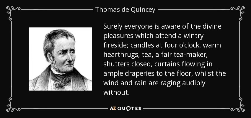 Surely everyone is aware of the divine pleasures which attend a wintry fireside; candles at four o'clock, warm hearthrugs, tea, a fair tea-maker, shutters closed, curtains flowing in ample draperies to the floor, whilst the wind and rain are raging audibly without. - Thomas de Quincey