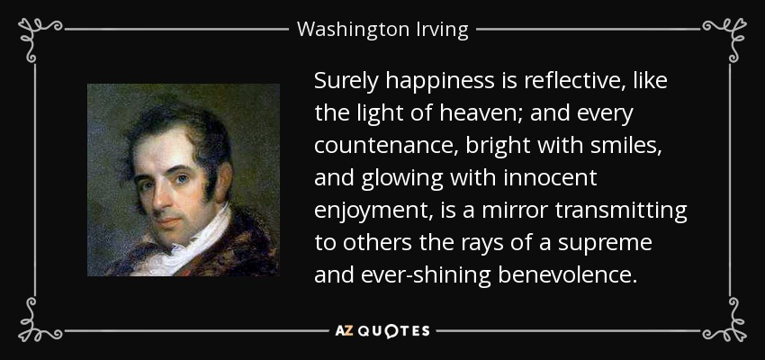Surely happiness is reflective, like the light of heaven; and every countenance, bright with smiles, and glowing with innocent enjoyment, is a mirror transmitting to others the rays of a supreme and ever-shining benevolence. - Washington Irving