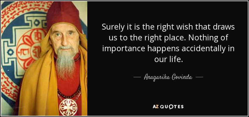 Surely it is the right wish that draws us to the right place. Nothing of importance happens accidentally in our life. - Anagarika Govinda
