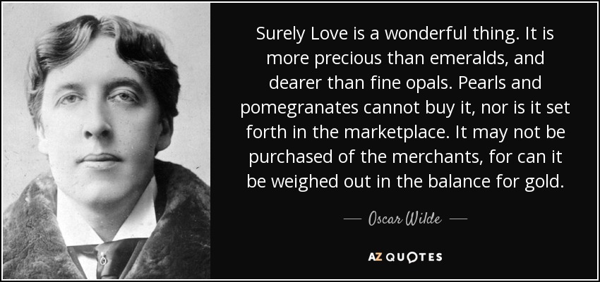 Surely Love is a wonderful thing. It is more precious than emeralds, and dearer than fine opals. Pearls and pomegranates cannot buy it, nor is it set forth in the marketplace. It may not be purchased of the merchants, for can it be weighed out in the balance for gold. - Oscar Wilde