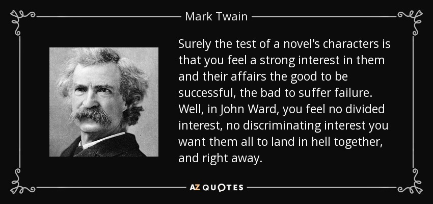 Surely the test of a novel's characters is that you feel a strong interest in them and their affairs the good to be successful, the bad to suffer failure. Well, in John Ward, you feel no divided interest, no discriminating interest you want them all to land in hell together, and right away. - Mark Twain