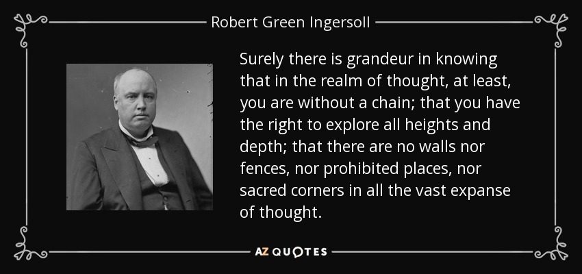 Surely there is grandeur in knowing that in the realm of thought, at least, you are without a chain; that you have the right to explore all heights and depth; that there are no walls nor fences, nor prohibited places, nor sacred corners in all the vast expanse of thought. - Robert Green Ingersoll