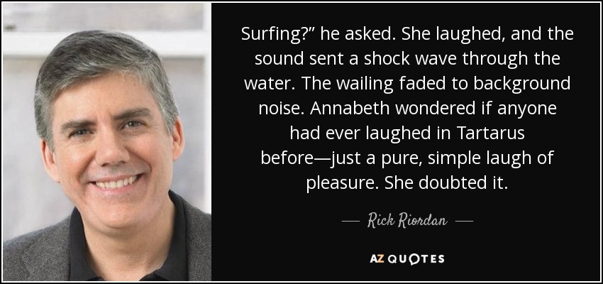 Surfing?” he asked. She laughed, and the sound sent a shock wave through the water. The wailing faded to background noise. Annabeth wondered if anyone had ever laughed in Tartarus before—just a pure, simple laugh of pleasure. She doubted it. - Rick Riordan