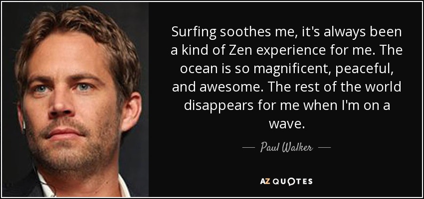 Surfing soothes me, it's always been a kind of Zen experience for me. The ocean is so magnificent, peaceful, and awesome. The rest of the world disappears for me when I'm on a wave. - Paul Walker