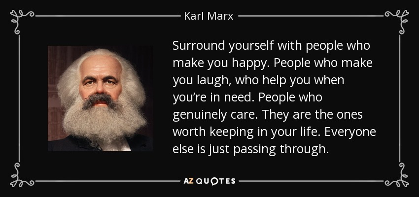 Surround yourself with people who make you happy. People who make you laugh, who help you when you’re in need. People who genuinely care. They are the ones worth keeping in your life. Everyone else is just passing through. - Karl Marx