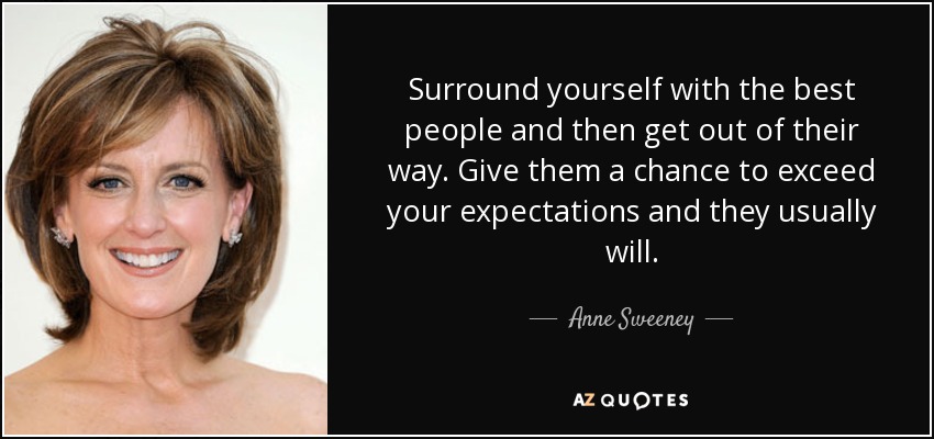 Surround yourself with the best people and then get out of their way. Give them a chance to exceed your expectations and they usually will. - Anne Sweeney