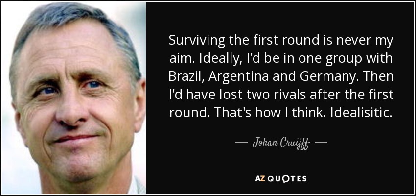 Surviving the first round is never my aim. Ideally, I'd be in one group with Brazil, Argentina and Germany. Then I'd have lost two rivals after the first round. That's how I think. Idealisitic. - Johan Cruijff