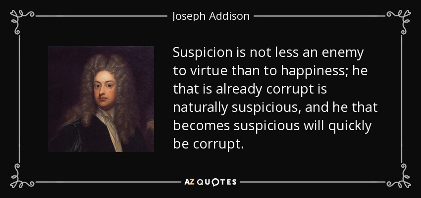 Suspicion is not less an enemy to virtue than to happiness; he that is already corrupt is naturally suspicious, and he that becomes suspicious will quickly be corrupt. - Joseph Addison