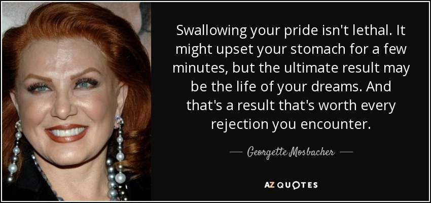 Swallowing your pride isn't lethal. It might upset your stomach for a few minutes, but the ultimate result may be the life of your dreams. And that's a result that's worth every rejection you encounter. - Georgette Mosbacher