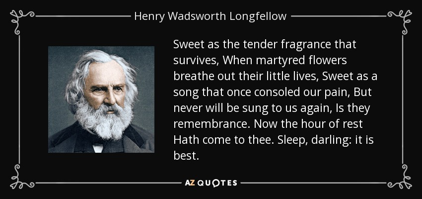 Sweet as the tender fragrance that survives, When martyred flowers breathe out their little lives, Sweet as a song that once consoled our pain, But never will be sung to us again, Is they remembrance. Now the hour of rest Hath come to thee. Sleep, darling: it is best. - Henry Wadsworth Longfellow