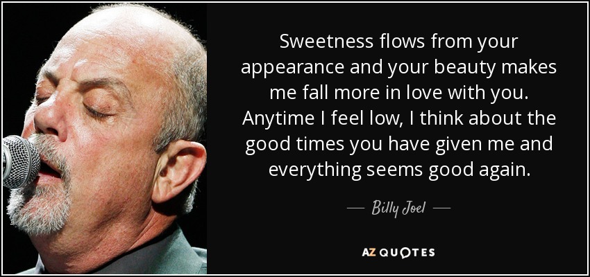 Sweetness flows from your appearance and your beauty makes me fall more in love with you. Anytime I feel low, I think about the good times you have given me and everything seems good again. - Billy Joel