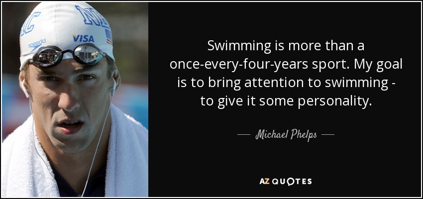 Swimming is more than a once-every-four-years sport. My goal is to bring attention to swimming - to give it some personality. - Michael Phelps