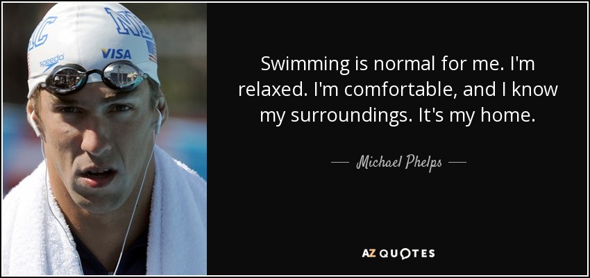 Swimming is normal for me. I'm relaxed. I'm comfortable, and I know my surroundings. It's my home. - Michael Phelps