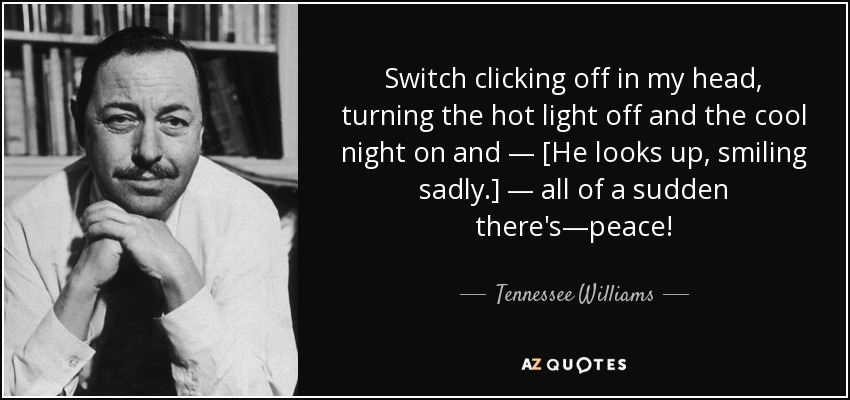 Switch clicking off in my head, turning the hot light off and the cool night on and — [He looks up, smiling sadly.] — all of a sudden there's—peace! - Tennessee Williams