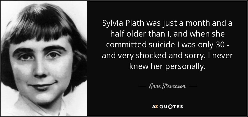 Sylvia Plath was just a month and a half older than I, and when she committed suicide I was only 30 - and very shocked and sorry. I never knew her personally. - Anne Stevenson