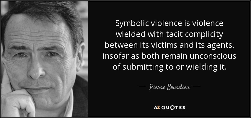Symbolic violence is violence wielded with tacit complicity between its victims and its agents, insofar as both remain unconscious of submitting to or wielding it. - Pierre Bourdieu