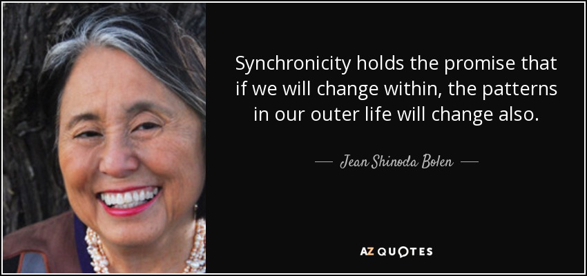 Synchronicity holds the promise that if we will change within, the patterns in our outer life will change also. - Jean Shinoda Bolen
