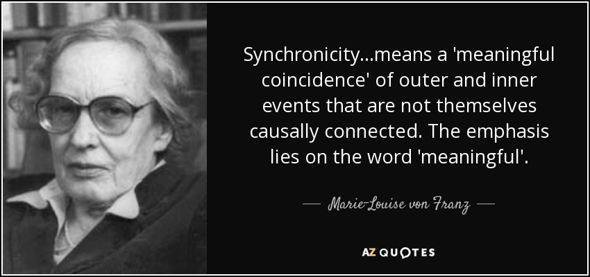 Synchronicity...means a 'meaningful coincidence' of outer and inner events that are not themselves causally connected. The emphasis lies on the word 'meaningful'. - Marie-Louise von Franz