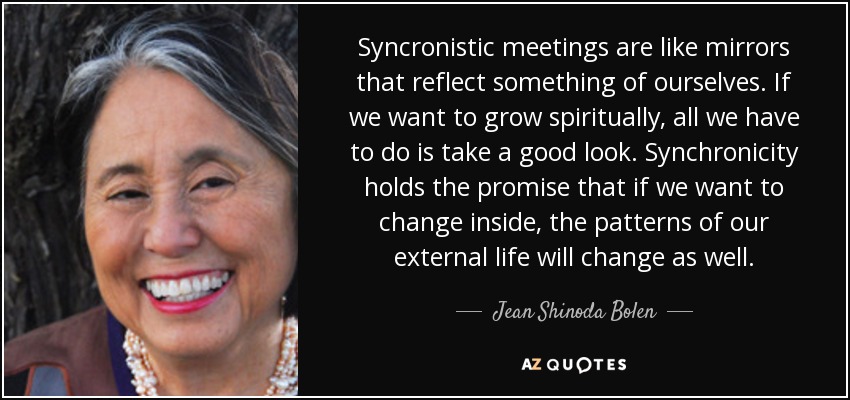 Syncronistic meetings are like mirrors that reflect something of ourselves. If we want to grow spiritually, all we have to do is take a good look. Synchronicity holds the promise that if we want to change inside, the patterns of our external life will change as well. - Jean Shinoda Bolen