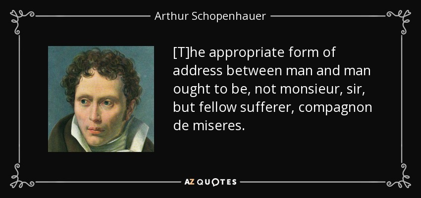 [T]he appropriate form of address between man and man ought to be, not monsieur, sir, but fellow sufferer, compagnon de miseres. - Arthur Schopenhauer