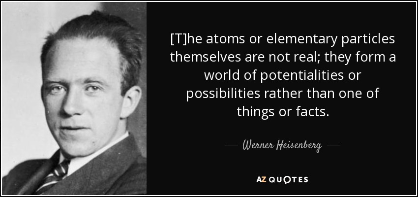 [T]he atoms or elementary particles themselves are not real; they form a world of potentialities or possibilities rather than one of things or facts. - Werner Heisenberg