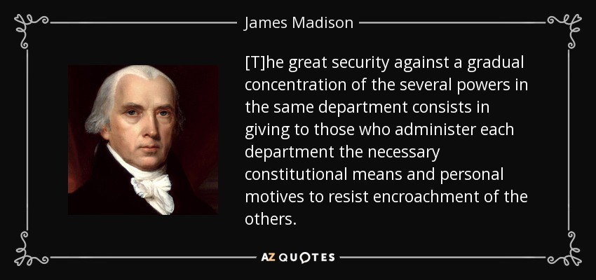 [T]he great security against a gradual concentration of the several powers in the same department consists in giving to those who administer each department the necessary constitutional means and personal motives to resist encroachment of the others. - James Madison