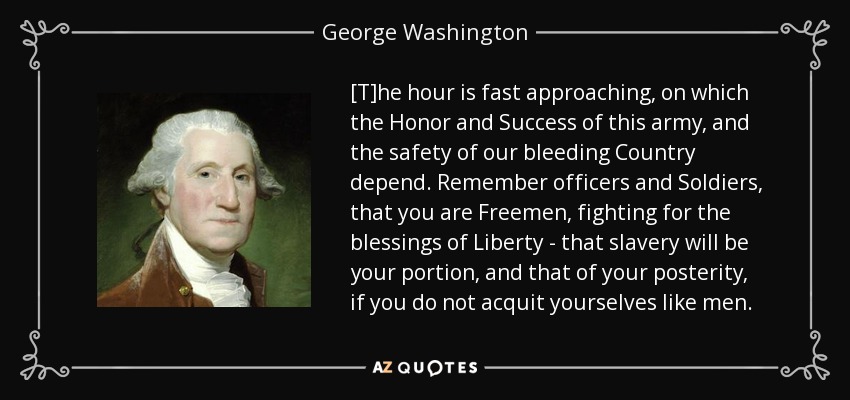 [T]he hour is fast approaching, on which the Honor and Success of this army, and the safety of our bleeding Country depend. Remember officers and Soldiers, that you are Freemen, fighting for the blessings of Liberty - that slavery will be your portion, and that of your posterity, if you do not acquit yourselves like men. - George Washington
