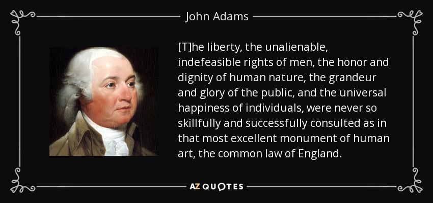 [T]he liberty, the unalienable, indefeasible rights of men, the honor and dignity of human nature, the grandeur and glory of the public, and the universal happiness of individuals, were never so skillfully and successfully consulted as in that most excellent monument of human art, the common law of England. - John Adams