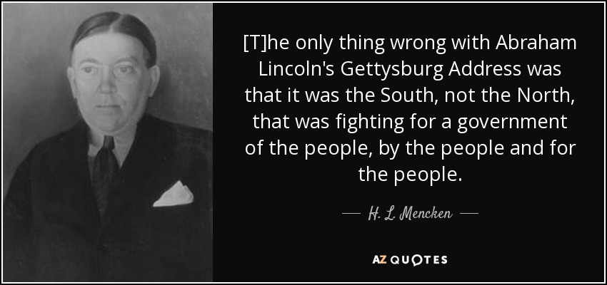 [T]he only thing wrong with Abraham Lincoln's Gettysburg Address was that it was the South, not the North, that was fighting for a government of the people, by the people and for the people. - H. L. Mencken