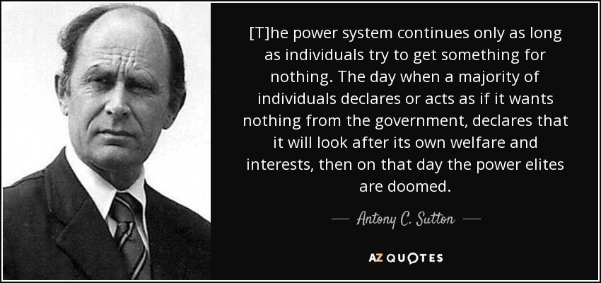 [T]he power system continues only as long as individuals try to get something for nothing. The day when a majority of individuals declares or acts as if it wants nothing from the government, declares that it will look after its own welfare and interests, then on that day the power elites are doomed. - Antony C. Sutton