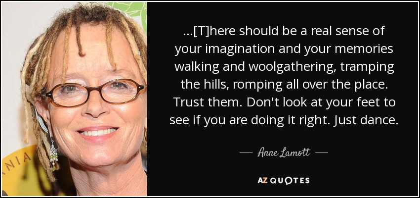 ...[T]here should be a real sense of your imagination and your memories walking and woolgathering, tramping the hills, romping all over the place. Trust them. Don't look at your feet to see if you are doing it right. Just dance. - Anne Lamott