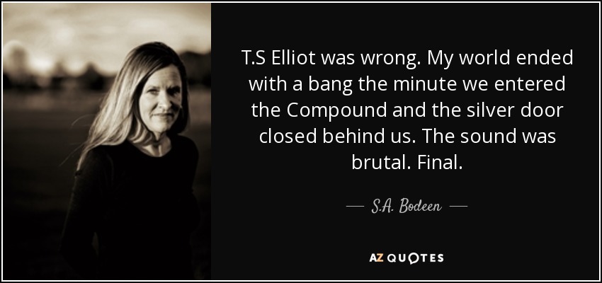 T.S Elliot was wrong. My world ended with a bang the minute we entered the Compound and the silver door closed behind us. The sound was brutal. Final. - S.A. Bodeen