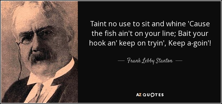 Taint no use to sit and whine 'Cause the fish ain't on your line; Bait your hook an' keep on tryin', Keep a-goin'! - Frank Lebby Stanton