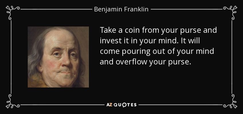 Take a coin from your purse and invest it in your mind. It will come pouring out of your mind and overflow your purse. - Benjamin Franklin