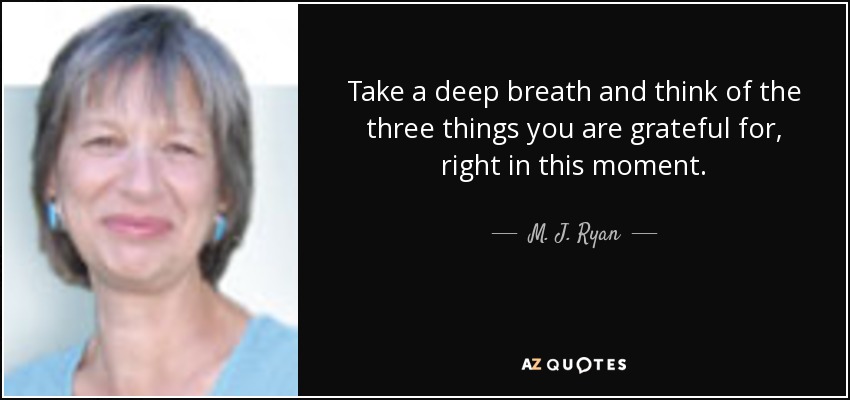 Take a deep breath and think of the three things you are grateful for, right in this moment. - M. J. Ryan
