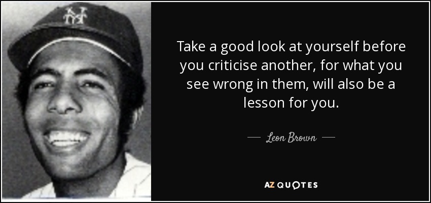 Take a good look at yourself before you criticise another, for what you see wrong in them, will also be a lesson for you. - Leon Brown
