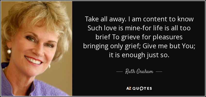 Take all away. I am content to know Such love is mine-for life is all too brief To grieve for pleasures bringing only grief; Give me but You; it is enough just so. - Ruth Graham