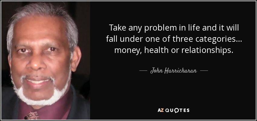 Take any problem in life and it will fall under one of three categories... money, health or relationships. - John Harricharan