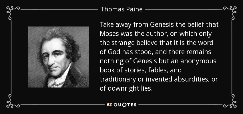 Take away from Genesis the belief that Moses was the author, on which only the strange believe that it is the word of God has stood, and there remains nothing of Genesis but an anonymous book of stories, fables, and traditionary or invented absurdities, or of downright lies. - Thomas Paine
