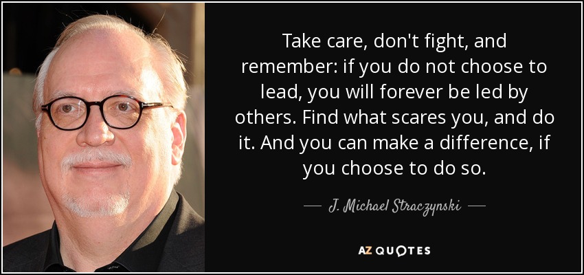 Take care, don't fight, and remember: if you do not choose to lead, you will forever be led by others. Find what scares you, and do it. And you can make a difference, if you choose to do so. - J. Michael Straczynski